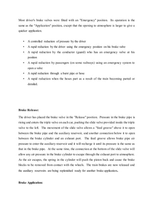 Most driver's brake valves were fitted with an "Emergency" position. Its operation is the
same as the "Application" position, except that the opening to atmosphere is larger to give a
quicker application.
• A controlled reduction of pressure by the driver
• A rapid reduction by the driver using the emergency position on his brake valve
• A rapid reduction by the conductor (guard) who has an emergency valve at his
position
• A rapid reduction by passengers (on some railways) using an emergency system to
open a valve
• A rapid reduction through a burst pipe or hose
• A rapid reduction when the hoses part as a result of the train becoming parted or
derailed.
Brake Release:
The driver has placed the brake valve in the "Release" position. Pressure in the brake pipe is
rising and enters the triple valve on each car, pushing the slide valve provided inside the triple
valve to the left. The movement of the slide valve allows a "feed groove" above it to open
between the brake pipe and the auxiliary reservoir, and another connection below it to open
between the brake cylinder and an exhaust port. The feed groove allows brake pipe air
pressure to enter the auxiliary reservoir and it will recharge it until its pressure is the same as
that in the brake pipe. At the same time, the connection at the bottom of the slide valve will
allow any air pressure in the brake cylinder to escape through the exhaust port to atmosphere.
As the air escapes, the spring in the cylinder will push the piston back and cause the brake
blocks to be removed from contact with the wheels. The train brakes are now released and
the auxiliary reservoirs are being replenished ready for another brake application.
Brake Application:
 