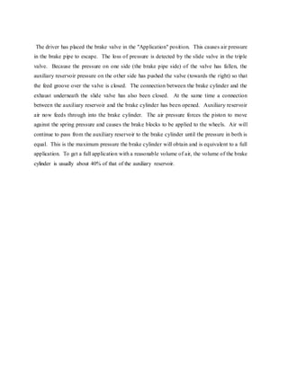 The driver has placed the brake valve in the "Application" position. This causes air pressure
in the brake pipe to escape. The loss of pressure is detected by the slide valve in the triple
valve. Because the pressure on one side (the brake pipe side) of the valve has fallen, the
auxiliary reservoir pressure on the other side has pushed the valve (towards the right) so that
the feed groove over the valve is closed. The connection between the brake cylinder and the
exhaust underneath the slide valve has also been closed. At the same time a connection
between the auxiliary reservoir and the brake cylinder has been opened. Auxiliary reservoir
air now feeds through into the brake cylinder. The air pressure forces the piston to move
against the spring pressure and causes the brake blocks to be applied to the wheels. Air will
continue to pass from the auxiliary reservoir to the brake cylinder until the pressure in both is
equal. This is the maximum pressure the brake cylinder will obtain and is equivalent to a full
application. To get a full application with a reasonable volume of air, the volume of the brake
cylinder is usually about 40% of that of the auxiliary reservoir.
 