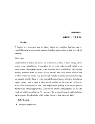 CHAPTER 4
WHEEL / C.T.R.B.
• Bearing
A bearing is a component used to reduce friction in a machine. Bearings may be
classified broadly according to the motions they allow and according to their principle of
operation.
Major types
Common motions include linear/axial and rotary/radial. A linear or thrust bearing allows
motion along a straight line, for example a drawer being pulled out and pushed in. A
rotary bearing allows motion about a center, such as a wheel on a shaft or a shaft through
housing. Common kinds of rotary motion include both one-direction rotation and
oscillation where the motion only goes through part of a revolution. Essentially, bearings
can reduce friction by shape, or by its material. By shape, finds an advantage by reducing
contact surface, such as using a sphere to roll anything on. By material, exploits the
nature of the bearing material used. An example would typically be the various plastics
that have self-lubricating properties. Combinations of shape and properties can even be
employed with the same bearing. An example of this is where the cage is made of plastic,
and it separates the rollers/balls, which reduce friction by their shape and finish.
• Roller Bearing
• Principle of Operation
 