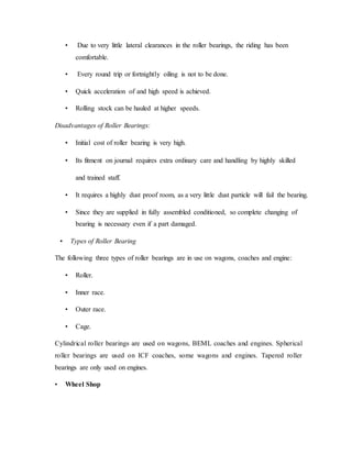 • Due to very little lateral clearances in the roller bearings, the riding has been
comfortable.
• Every round trip or fortnightly oiling is not to be done.
• Quick acceleration of and high speed is achieved.
• Rolling stock can be hauled at higher speeds.
Disadvantages of Roller Bearings:
• Initial cost of roller bearing is very high.
• Its fitment on journal requires extra ordinary care and handling by highly skilled
and trained staff.
• It requires a highly dust proof room, as a very little dust particle will fail the bearing.
• Since they are supplied in fully assembled conditioned, so complete changing of
bearing is necessary even if a part damaged.
• Types of Roller Bearing
The following three types of roller bearings are in use on wagons, coaches and engine:
• Roller.
• Inner race.
• Outer race.
• Cage.
Cylindrical roller bearings are used on wagons, BEML coaches and engines. Spherical
roller bearings are used on ICF coaches, some wagons and engines. Tapered roller
bearings are only used on engines.
• Wheel Shop
 