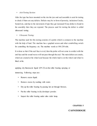 • Axle Testing Section:
After the type has been mounted on the rim the tyre and axel assemble is sent for testing
to check if there are any defects. Defects may be in form of porosity, inclusions Cracks,
Scratch etc, and due to the movement of type they get increased If any defeat is found in
the assembly then they are rejected. The process used for testing the defect is called
ultrasound testing.
• Ultrasonic Testing:
The machine used for this testing consists of a probe which is connects to the machine
with the help of lead. The machine has a graphed screen and other contr4olling switch
for controlling the frequency etc. The machine words at 190-230 volts.
It is done so that if the axel face is oval, then the probe will not come in confect with the
end face and the sound waves will not pass through the axel. The main defects are cracks,
which are created at the wheel seat because the whole load is on the wheel and wheel is
fitted at the
applying dry fluorescent liquid (FP-23) on the roller bearing spraying or
immersing. Following steps are:-
• Remove excess liquid.
• Remove excess by washing with water.
• Dry up the roller bearing by passing hot air through blowers.
• Put the roller bearing in dry developer powder.
• Inspect the roller bearing under ultra violet lamp.
CHAPTER 5
CASNUB BOGIE
 