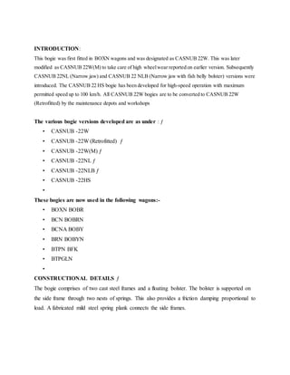 INTRODUCTION:
This bogie was first fitted in BOXN wagons and was designated as CASNUB 22W. This was later
modified as CASNUB 22W(M) to take care of high wheelwear reported on earlier version. Subsequently
CASNUB 22NL (Narrow jaw) and CASNUB 22 NLB (Narrow jaw with fish belly bolster) versions were
introduced. The CASNUB 22 HS bogie has been developed for high-speed operation with maximum
permitted speed up to 100 km/h. All CASNUB 22W bogies are to be converted to CASNUB 22W
(Retrofitted) by the maintenance depots and workshops
The various bogie versions developed are as under : ƒ
• CASNUB -22W
• CASNUB -22W (Retrofitted) ƒ
• CASNUB -22W(M) ƒ
• CASNUB -22NL ƒ
• CASNUB -22NLB ƒ
• CASNUB -22HS
•
These bogies are now used in the following wagons:-
• BOXN BOBR
• BCN BOBRN
• BCNA BOBY
• BRN BOBYN
• BTPN BFK
• BTPGLN
•
CONSTRUCTIONAL DETAILS ƒ
The bogie comprises of two cast steel frames and a floating bolster. The bolster is supported on
the side frame through two nests of springs. This also provides a friction damping proportional to
load. A fabricated mild steel spring plank connects the side frames.
 