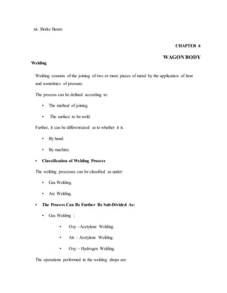 xii. Brake Beam
CHAPTER 6
WAGON BODY
Welding
Welding consists of the joining of two or more pieces of metal by the application of heat
and sometimes of pressure.
The process can be defined according to:
• The method of joining.
• The surface to be weld.
Further, it can be differentiated as to whether it is
• By hand.
• By machine.
• Classification of Welding Process
The welding processes can be classified as under:
• Gas Welding.
• Arc Welding.
• The Process Can Be Further Be Sub-Divided As:
• Gas Welding :
• Oxy –Acetylene Welding.
• Air – Acetylene Welding.
• Oxy – Hydrogen Welding.
The operations performed in the welding shops are:
 