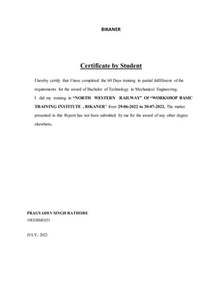 BIKANER
Certificate by Student
I hereby certify that I have completed the 60 Days training in partial fulfillment of the
requirements for the award of Bachelor of Technology in Mechanical Engineering.
I did my training in “NORTH WESTERN RAILWAY” Of “WORKSHOP BASIC
TRAINING INSTITUTE , BIKANER” from 29-06-2022 to 30-07-2022. The matter
presented in this Report has not been submitted by me for the award of any other degree
elsewhere.
PRAGYADEVSINGH RATHORE
19EEBME031
JULY,. 2022
 