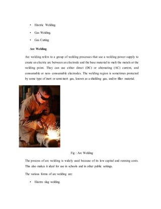 • Electric Welding.
• Gas Welding.
• Gas Cutting
Arc Welding
Arc welding refers to a group of welding processes that use a welding power supply to
create an electric arc between an electrode and the base material to melt the metals at the
welding point. They can use either direct (DC) or alternating (AC) current, and
consumable or non- consumable electrodes. The welding region is sometimes protected
by some type of inert or semi-inert gas, known as a shielding gas, and/or filler material.
Fig : Arc Welding
The process of arc welding is widely used because of its low capital and running costs.
This also makes it ideal for use in schools and in other public settings.
The various forms of arc welding are:
• Electro slag welding.
 
