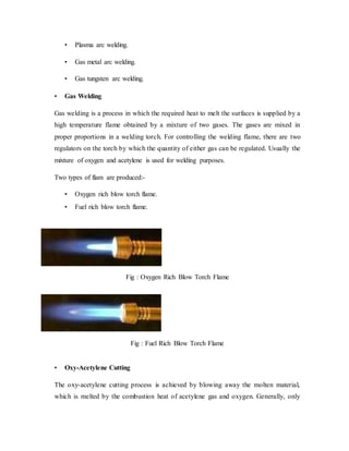 • Plasma arc welding.
• Gas metal arc welding.
• Gas tungsten arc welding.
• Gas Welding
Gas welding is a process in which the required heat to melt the surfaces is supplied by a
high temperature flame obtained by a mixture of two gases. The gases are mixed in
proper proportions in a welding torch. For controlling the welding flame, there are two
regulators on the torch by which the quantity of either gas can be regulated. Usually the
mixture of oxygen and acetylene is used for welding purposes.
Two types of flam are produced:-
• Oxygen rich blow torch flame.
• Fuel rich blow torch flame.
Fig : Oxygen Rich Blow Torch Flame
Fig : Fuel Rich Blow Torch Flame
• Oxy-Acetylene Cutting
The oxy-acetylene cutting process is achieved by blowing away the molten material,
which is melted by the combustion heat of acetylene gas and oxygen. Generally, only
 