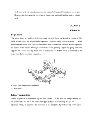 steel material is cut using this process and material of remarkable thickness can be cut.
However, the thickness that can be cut is based on a user's skill and the size of a torch
used.
CHAPTER 7
IOH BOGIE
Bogie frame
The bogie frame is a solid welded frame made by steel sheets and forged or cast parts. The
frame is made up of two longitudinal components (1) connected by two cross-beams (2) which
also support the brake units. The various supports which connect the different bogie components
are welded to the frame. The bogie frame rests on the primary suspension spring units and
supports the vehicle body by means of a bolster beam. The bolster beam is connected to the
bogie frame by the secondary suspension.
1. Bogie frame longitudinal component
2. Cross-beam
Primary suspension:
Primary suspension is implemented by two units (see FIG.) of two steel coil springs (internal (4)
and external (5)) laid out on the control arm upper part (13) by a centering disk (8) and
adjustment shims, (if required). The suspension is also completed by the following components:
 