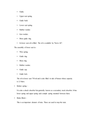 • Guide.
• Upper seat spring.
• Guide bush.
• Lower seat spring.
• Rubber washer.
• Iron washer.
• Brass guide ring.
• In lower seat oil is filled. The oil is available by “Servo 68”.
The assembly of lower seat is:-
• Wire spring.
• Guide ring.
• Brass ring.
• Rubber washer.
• Guide cap.
• Guide lock.
The oil in lower seat 750 ml and is also filled in side of barear whose capacity
is 2.5 liters.
• Bolster spring :
It is also a shock absorber but generally known as a secondary stock absorber. It has
lower spring and upper spring and a simple spring mounted between them.
• Brake Block :
This is an important element of train. These are used to stop the train.
 