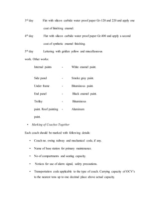 3rd day Flat with silicon carbide water proof paper Gr-120 and 220 and apply one
coat of finishing enamel.
4th day Flat with silicon carbide water proof paper Gr.400 and apply a second
coat of synthetic enamel finishing.
5th day Lettering with golden yellow and miscellaneous
work. Other works:
Internal paints - White enamel paint.
Side panel - Smoke gray paint.
Under frame - Bituminous paint.
End panel - Black enamel paint.
Trolley - Bituminous
paint. Roof painting - Aluminum
paint.
• Marking of Coaches Together
Each coach should be marked with following details:
• Coach no. owing railway and mechanical code, if any.
• Name of base station for primary maintenance.
• No of compartments and seating capacity.
• Notices for use of alarm signal, safety precautions.
• Transportation code applicable to the type of coach. Carrying capacity of OCV’s
to the nearest tons up to one decimal place above actual capacity.
 