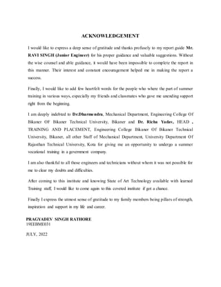 ACKNOWLEDGEMENT
I would like to express a deep sense of gratitude and thanks profusely to my report guide Mr.
RAVI SINGH (Junior Engineer) for his proper guidance and valuable suggestions. Without
the wise counsel and able guidance, it would have been impossible to complete the report in
this manner. Their interest and constant encouragement helped me in making the report a
success.
Finally, I would like to add few heartfelt words for the people who where the part of summer
training in various ways, especially my friends and classmates who gave me unending support
right from the beginning.
I am deeply indebted to Dr.Dharmendra, Mechanical Department, Engineering College Of
Bikaner OF Bikaner Technical University, Bikaner and Dr. Richa Yadav, HEAD ,
TRAINING AND PLACEMENT, Engineering College Bikaner Of Bikaner Technical
University, Bikaner, all other Staff of Mechanical Department, University Department Of
Rajasthan Technical University, Kota for giving me an opportunity to undergo a summer
vocational training in a government company.
I am also thankful to all those engineers and technicians without whom it was not possible for
me to clear my doubts and difficulties.
After coming to this institute and knowing State of Art Technology available with learned
Training staff, I would like to come again to this coveted institute if got a chance.
Finally I express the utmost sense of gratitude to my family members being pillars of strength,
inspiration and support in my life and career.
PRAGYADEV SINGH RATHORE
19EEBME031
JULY, 2022
 