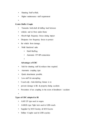 • Shunting Staff at Risk.
• Higher maintenance staff requirement
•
Centre Buffer Couple
• Transmits both draft & buffing load between
• vehicles and to/ from under-frame
• Absorb high frequency forces during impact
• Dissipates low frequency forces to protect
• the vehicle from damage.
• Multi functional units
• Draft+Buffing
• Automatic FP+BP connections
•
Advantages of CBC
• Safe for shunting staff & reduces time required.
• Automatic coupling type
• Quick detachment possible.
• Less staff for uncoupling
• Coach only -Anti-climbing feature is to
• prevent damage to life & property during accident.
• Prevention of un- coupling in the event of derailment / accident
•
Types of CBC adopted in IR
• AAR E/F type used in wagon.
• AAR(H) type Tight lock used in LHB coach.
• Supplied by M/S Faiveley & M/S Escorts
• Dellner Coupler used in LHB coaches
 