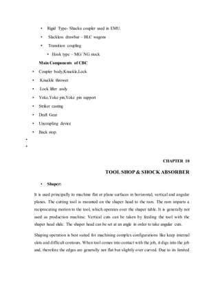 • Rigid Type- Shacku coupler used in EMU.
• Slackless drawbar – BLC wagons
• Transition coupling
• Hook type – MG/ NG stock
Main Components of CBC
• Coupler body,Knuckle,Lock
• Knuckle thrower
• Lock lifter assly
• Yoke,Yoke pin,Yoke pin support
• Striker casting
• Draft Gear
• Uncoupling device
• Back stop.
•
•
CHAPTER 10
TOOL SHOP & SHOCK ABSORBER
• Shaper:
It is used principally to machine flat or plane surfaces in horizontal, vertical and angular
planes. The cutting tool is mounted on the shaper head to the ram. The ram imparts a
reciprocating motion to the tool, which operates over the shaper table. It is generally not
used as production machine. Vertical cuts can be taken by feeding the tool with the
shaper head slide. The shaper head can be set at an angle in order to take angular cuts.
Shaping operation is best suited for machining complex configurations like keep internal
slots and difficult contours. When tool comes into contact with the job, it digs into the job
and, therefore the edges are generally not flat but slightly over curved. Due to its limited
 
