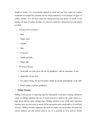 length of stroke, it is conveniently adapted to small job and best suited for surface
composed of straight-line elements and for batch production. It can produce all types of
surface finishes. It is also best suited for cutting keyways and splines on shafts. It can
produce all types of surface finishes. It is also best suited for cutting keyways and splines
on shafts.
• Principal Parts of Shaper :
• Ram
• Shaper head
• Column
• Base
• Cross-rail
• Saddle and table
• Shaper gibs
• Working of Shaper
• Work table on work seat in the vise for parallelism with the movement of ram.
• Squareness of vice jaws.
• For vertical facing, the tool movement should be exactly perpendicular to the table.
• Proper setting of job for parallelism.
• Milling Machine
Milling is the process of removing metal by feeding the work past a rotating multipoint
cutter. In milling operation the rate of metal removal is rapid as the cutter rotates at a
high speed and has many cutting edges. Milling machine is one of the most important
machine tools in a tool room as nearly all the operations can be performed on it with high
accuracy. Milling machine augments the work of a lathe and can produce the plain and
curved surfaces and also helical grooves etc. It is possible to have relative motion
 