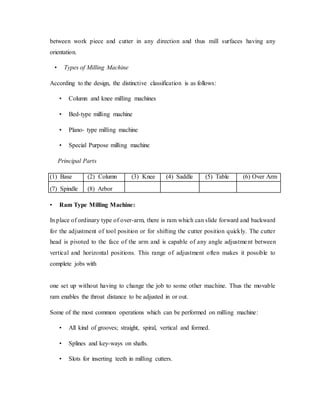 between work piece and cutter in any direction and thus mill surfaces having any
orientation.
• Types of Milling Machine
According to the design, the distinctive classification is as follows:
• Column and knee milling machines
• Bed-type milling machine
• Plano- type milling machine
• Special Purpose milling machine
Principal Parts
(1) Base (2) Column (3) Knee (4) Saddle (5) Table (6) Over Arm
(7) Spindle (8) Arbor
• Ram Type Milling Machine:
In place of ordinary type of over-arm, there is ram which can slide forward and backward
for the adjustment of tool position or for shifting the cutter position quickly. The cutter
head is pivoted to the face of the arm and is capable of any angle adjustment between
vertical and horizontal positions. This range of adjustment often makes it possible to
complete jobs with
one set up without having to change the job to some other machine. Thus the movable
ram enables the throat distance to be adjusted in or out.
Some of the most common operations which can be performed on milling machine:
• All kind of grooves; straight, spiral, vertical and formed.
• Splines and key-ways on shafts.
• Slots for inserting teeth in milling cutters.
 