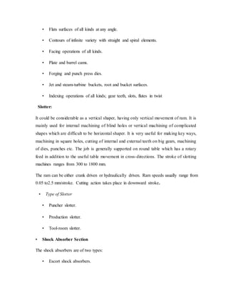 • Flats surfaces of all kinds at any angle.
• Contours of infinite variety with straight and spiral elements.
• Facing operations of all kinds.
• Plate and barrel cams.
• Forging and punch press dies.
• Jet and steam-turbine buckets, root and bucket surfaces.
• Indexing operations of all kinds; gear teeth, slots, flutes in twist
Slotter:
It could be considerable as a vertical shaper, having only vertical movement of ram. It is
mainly used for internal machining of blind holes or vertical machining of complicated
shapes which are difficult to be horizontal shaper. It is very useful for making key ways,
machining in square holes, cutting of internal and external teeth on big gears, machining
of dies, punches etc. The job is generally supported on round table which has a rotary
feed in addition to the useful table movement in cross-directions. The stroke of slotting
machines ranges from 300 to 1800 mm.
The ram can be either crank driven or hydraulically driven. Ram speeds usually range from
0.05 to2.5 mm/stroke. Cutting action takes place in downward stroke.
• Type of Slotter
• Puncher slotter.
• Production slotter.
• Tool-room slotter.
• Shock Absorber Section
The shock absorbers are of two types:
• Escort shock absorbers.
 
