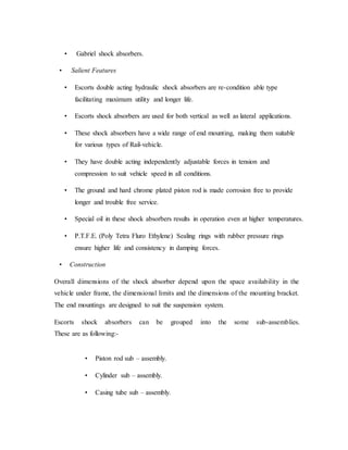 • Gabriel shock absorbers.
• Salient Features
• Escorts double acting hydraulic shock absorbers are re-condition able type
facilitating maximum utility and longer life.
• Escorts shock absorbers are used for both vertical as well as lateral applications.
• These shock absorbers have a wide range of end mounting, making them suitable
for various types of Rail-vehicle.
• They have double acting independently adjustable forces in tension and
compression to suit vehicle speed in all conditions.
• The ground and hard chrome plated piston rod is made corrosion free to provide
longer and trouble free service.
• Special oil in these shock absorbers results in operation even at higher temperatures.
• P.T.F.E. (Poly Tetra Fluro Ethylene) Sealing rings with rubber pressure rings
ensure higher life and consistency in damping forces.
• Construction
Overall dimensions of the shock absorber depend upon the space availability in the
vehicle under frame, the dimensional limits and the dimensions of the mounting bracket.
The end mountings are designed to suit the suspension system.
Escorts shock absorbers can be grouped into the some sub-assemblies.
These are as following:-
• Piston rod sub – assembly.
• Cylinder sub – assembly.
• Casing tube sub – assembly.
 