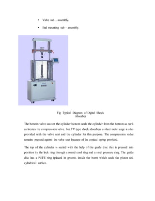 • Valve sub – assembly.
• End mounting sub – assembly.
Fig Typical Diagram of Digital Shock
Absorber
The bottom valve seat or the cylinder bottom seals the cylinder from the bottom as well
as locates the compression valve. For TV type shock absorbers a sheet metal cage is also
provided with the valve seat and the cylinder for this purpose. The compression valve
remains pressed against the valve seat because of the conical spring provided.
The top of the cylinder is sealed with the help of the guide disc that is pressed into
position by the lock ring through a round cord ring and a steel pressure ring. The guide
disc has a PEFE ring (placed in groove, inside the bore) which seals the piston rod
cylindrical surface.
 