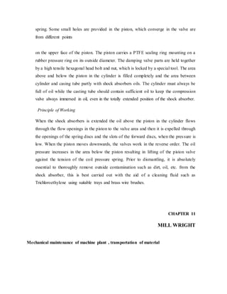 spring. Some small holes are provided in the piston, which converge in the valve are
from different points
on the upper face of the piston. The piston carries a PTFE sealing ring mounting on a
rubber pressure ring on its outside diameter. The damping valve parts are held together
by a high tensile hexagonal head bolt and nut, which is locked by a special tool. The area
above and below the piston in the cylinder is filled completely and the area between
cylinder and casing tube partly with shock absorbers oils. The cylinder must always be
full of oil while the casting tube should contain sufficient oil to keep the compression
valve always immersed in oil, even in the totally extended position of the shock absorber.
Principle of Working
When the shock absorbers is extended the oil above the piston in the cylinder flows
through the flow openings in the piston to the valve area and then it is expelled through
the openings of the spring discs and the slots of the forward discs, when the pressure is
low. When the piston moves downwards, the valves work in the reverse order. The oil
pressure increases in the area below the piston resulting in lifting of the piston valve
against the tension of the coil pressure spring. Prior to dismantling, it is absolutely
essential to thoroughly remove outside contamination such as dirt, oil, etc. from the
shock absorber, this is best carried out with the aid of a cleaning fluid such as
Trichloroethylene using suitable trays and brass wire brushes.
CHAPTER 11
MILL WRIGHT
Mechanical maintenance of machine plant , transportation of material
 