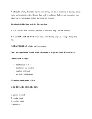 A millwright installs, dismantles, repairs, reassembles, and moves machinery in factories, power
plants, and construction sites. Because they work in production facilities and construction sites,
minor injuries such as cuts, bruises, and strains are common
The shop is divided into basically three sections .
1. EOT - electric hoist , traverser , machine of fabrication shop , machine shop etc.
2. MAINTENANCE OF M / C- wheel shop , roller bearing shop , m / c shop . fitting shop
etc.
3. TRANSPORT- all vehicles and compressors .
Other work performed by mill wright are repair of weight m / c and ticket m / c etc.
General work in shop :
• maintenance of m / c
• installation and errection
• machine tool repair
• preventive maintenance .
Preventive maintenance system
GIR IRI MIR IRI MIR IRIG
G- general overhaul
R - routine repair
M- medium repair
I - inspection .
 