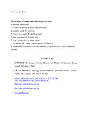 I = 9 , M = 2 , R = 6 .
Advantages of preventive maintenance system :
1. Reduce breakdown .
2. Reduce overtime & lesser odd time repair .
3. Greater safety for workers .
4. Fewer large scale & repetitive repair .
5. Law maintenance & repair cost .
6. Low consumption of spare parts .
7. Increased life , better product quality , at low cost .
8. Better industrial relation because workers don't face lay off & loss of incentive
scheme
REFERENCES
• BHANDARI V.B., Design of Machine Element, Tata McGraw Hill Education Private
Limited, Fifth Reprint 2011.
• R.K. Jain, Production Technology, Khanna Publishers, Seventeenth Edition, Seventh
Reprint, 2012, Page no. 284, 289, 58, 64, 526.
• http://en.wikipedia.org/wiki/Indian_Railways HYPERLINK
"http://en.wikipedia.org/wiki/Indian_Railways".
• https://rdso.indianrailways.gov.in/
• http://www.indianrailways.gov.in/
• www.slideshare.com
 