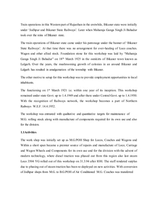 Train operations in this Western part of Rajasthan in the erstwhile, Bikaner state were initially
under ‘Jodhpur and Bikaner State Railways’. Later when Maharaja Ganga Singh Ji Bahadur
took over the reins of Bikaner state.
The train operations of Bikaner state came under his patronage under the banner of ‘Bikaner
State Railways’. At that time there was no arrangement for over-hauling of Loco coaches.
Wagon and other allied stock. Foundation stone for this workshop was laid by “Maharaja
Ganga Singh Ji Bahadur” on 18th March 1925 in the outskirts of Bikaner town known as
Lalgarh. Over the years, the mushrooming growth of colonies in an around Bikaner and
Lalgarh has resulted in amalgamation of the township with Bikaner.
The other motive to setup for this workshop was to provide employment opportunities to local
inhabitants.
The functioning on 1st March 1921 i.e. within one year of its inception. This workshop
remained under state Govt. up to 1.4.1949 and after there under Central Govt. up to 1.4.1950.
With the recognition of Railways network, the workshop becomes a part of Northern
Railways W.E.F. 14.4.1952.
The workshop was entrusted with qualitative and quantitative targets for maintenance of
M.G. rolling stock along with manufacture of components required for its own use and also
for the division.
1.1Activities
The work shop was initially set up as M.G.POH Shop for Locos, Coaches and Wagons and
Within a short span became a premier source of repairs and manufacture of Loco, Carriage
and Wagon Wheels and Components for its own use and for the division with the advent of
modern technology, where diesel traction was phased out from this region also last steam
Loco 3504 YG rolled out of this workshop on 31.3.94 after IOH. The staff rendered surplus
due to phasing out of steam traction has been re-deployed on new activities. With conversion
of Jodhpur shops from M.G. to B.G.POH of Air Conditioned M.G. Coaches was transferred
 