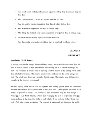 • Then coach is sent for body and corrosion repair in welding shop & corrosion shop for
three days.
• After corrosion repair, it is sent to carpenter shop for four days.
• Then it is sent for painting in painting shop. Here it is kept for five days.
• After it electrical components are fitted in carriage shop.
• After fitting the electrical components, adjustment of all parts is done in carriage shop.
• At last the vacuum testing is performed in vacuum shop.
• Thus the periodic over hauling of eighteen days is completed in different shops.
CHAPTER 3
AIR BRAKE
Introduction To Air Brake :
A moving train contains energy, known as kinetic energy, which needs to be removed from the
train in order to cause it to stop. The simplest way of doing this is to convert the energy into
heat. The conversion is usually done by applying a contact material to the rotating wheels or to
discs attached to the axles. The material creates friction and converts the kinetic energy into
heat. The wheels slow down and eventually the train stops. The material used for braking is
normally in the form of a block or pad.
The vast majority of the world's trains are equipped with braking systems which use compressed
air as the force to push blocks on to wheels or pads on to discs. These systems are known as "air
brakes" or "pneumatic brakes". The compressed air is transmitted along the train through a
"brake pipe” or, in North America, a “train line". Changing the level of air pressure in the pipe
causes a change in the state of the brake on each vehicle. It can apply the brake, release it or
hold it "on" after a partial application. The system is in widespread use throughout the world..
 