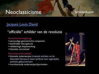 Neoclassicisme                                            Schilderkunst


Jacques Louis David
“ofﬁciële” schilder van de revolutie
 Kenmerken(vormgeving)
 • eenvoudige geometrische compositie
 • koel/helder kleurgebruik
 • reliëf-achtige dieptewerking
 • klassieke vormentaal
 Kenmerken(inhoudelijk)
 • klassieke onderwerpen (meestal verhalen uit de
   klassieke literatuur) staan symbool voor eigentijdse
   politieke gebeurtenissen
 • moraliserende onderwerpen/portretten
 