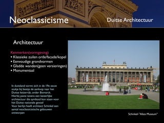 Neoclassicisme                              Duitse Architectuur


 Architectuur
Kenmerken(vormgeving)
• Klassieke zuilen orde/façade/kopel
• Eenvoudige grondvormen
• Gladde wanden(geen versieringen)
• Monumentaal


In Duitsland vormt zich in de 19e eeuw
stukje bij beetje de aanloop naar het
Duitse keizerrijk, onder Bismarck.
Hierbij paste tevens een keizerlijke
architectuur die symbool kon staan voor
het Duitse nationale gevoel
Voor Berlijn heeft architect Schinkel een
aantal neoclassicistische gebouwen
ontworpen                                           Schinkel-”Altes Museum”
 