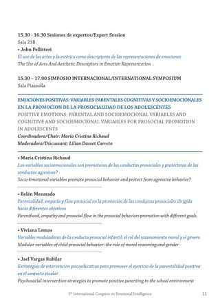 15.30 - 16.30 sesiones de expertos/expert session
Sala 23B
• john Pellitteri
El uso de las artes y la estética como descriptores de las representaciones de emociones
The Use of Arts And Aesthetic Descriptors in Emotion Representation
15.30 – 17.00 simPosio internACionAL/internAtionAL symPosiUm
Sala Piazzolla
emoCiones PositivAs: vAriABLes PArentALes CognitivAs y soCioemoCionALes
en LA PromoCion De LA ProsoCiALiDAD De Los ADoLesCentes
Positive emotions: PArentAL AnD soCioemoCionAL vAriABLes AnD
Cognitive AnD soCioemoCionAL vAriABLes for ProsoCiAL Promotion
in ADoLesCents
Coordinadora/Chair: María Cristina Richaud
Moderadora/Discussant: Lilian Dasset Carreto
• maría Cristina richaud
Las variables socioemocionales son promotoras de las conductas prosociales y protectoras de las
conductas agresivas?
Socio Emotional variables promote prosocial behavior and protect from agressive behavior?
• Belén mesurado
Parentalidad, empatía y flow prosocial en la promoción de las conductas prosociales dirigida
hacia diferentes objetivos
Parenthood, empathy and prosocial flow in the prosocial behaviors promotion with different goals.
• viviana Lemos
Variables moduladoras de la conducta prosocial infantil: el rol del razonamiento moral y el género
Modular variables of child prosocial behavior: the role of moral reasoning and gender
• jael vargas rubilar
Estrategias de intervención psicoeducativa para promover el ejercicio de la parentalidad positiva
en el contexto escolar
Psychosocial intervention strategies to promote positive parenting in the school environment
115th
International Congress on Emotional Intelligence
 