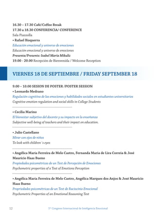16.30 – 17.30 Café/Coffee Break
17.30 a 18.30 ConferenCiA/ ConferenCe
Sala Piazzolla
• rafael Bisquerra
Educación emocional y universo de emociones
Educación emocional y universo de emociones
Presenta/Presents: Isabel Maria Mikulic
19.00 - 20.00 Recepción de Bienvenida / Welcome Reception
9.00 – 10.00 sesion De Poster /Poster session
• Leonardo medrano
Regulación cognitiva de las emociones y habilidades sociales en estudiantes universitarios
Cognitive emotion regulation and social skills in College Students
• Cecilia marino
El bienestar subjetivo del docente y su impacto en la enseñanza
Subjective well-being of teachers and their impact on education.
• julio Castellano
Mirar con ojos de niños
To look with children´s eyes
• Angélica maría ferreira de melo Castro, fernanda maría de Lira Correia & josé
maurício Haas Bueno
Propiedades psicométricas de un Test de Percepción de Emociones
Psychometric properties of a Test of Emotions Perception
• Angélica maría ferreira de melo Castro, Angélica marques dos Anjos & josé maurício
Haas Bueno
Propriedades psicométricas de un Test de Raciocínio Emocional
Psychometric Properties of an Emotional Reasoning Test
12 5to
Congreso Internacional de Inteligencia Emocional
viernes 18 De sePtiemBre / friDAy sePtemBer 18
 