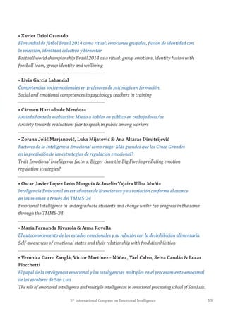 • Xavier oriol granado
El mundial de fútbol Brasil 2014 como ritual: emociones grupales, fusión de identidad con
la selección, identidad colectiva y bienestar
Football world championship Brasil 2014 as a ritual: group emotions, identity fusion with
football team, group identity and wellbeing
• Livia garcía Labandal
Competencias socioemocionales en profesores de psicología en formación.
Social and emotional competences in psychology teachers in training
• Cármen Hurtado de mendoza
Ansiedad ante la evaluación: Miedo a hablar en público en trabajadores/as
Anxiety towards evaluation: fear to speak in public among workers
• zorana jolić marjanović, Luka mijatović & Ana Altaras Dimitrijević
Factores de la Inteligencia Emocional como rasgo: Más grandes que los Cinco Grandes
en la predicción de las estrategias de regulación emocional?
Trait Emotional Intelligence factors: Bigger than the Big Five in predicting emotion
regulation strategies?
• oscar javier López León murguía & joselin yajaira Ulloa muñiz
Inteligencia Emocional en estudiantes de licenciatura y su variación conforme el avance
en las mismas a través del TMMS-24
Emotional Intelligence in undergraduate students and change under the progress in the same
through the TMMS-24
• maría fernanda rivarola & Anna rovella
El autoconocimiento de los estados emocionales y su relación con la desinhibición alimentaria
Self-awareness of emotional states and their relationship with food disinhibition
• verónica garro zanglá, víctor martínez - núñez, yael Calvo, selva Candás & Lucas
fiocchetti
El papel de la inteligencia emocional y las inteligencias múltiples en el procesamiento emocional
de los escolares de San Luis
TheroleofemotionalintelligenceandmultipleintelligencesinemotionalprocessingschoolofSanLuis.
135th
International Congress on Emotional Intelligence
 