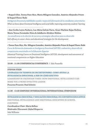 • raquel gilar, teresa Pozo-rico, maría milagros gonzález, Américo Alejandro Priore
& raquel flores-Buils
Inteligencia Emocional y habilidades sociales: mejora de la formación de los estudiantes universitarios
What we know about Emotional Intelligence and social skills: improving university students’ learning
• Ana Cecilia Leyva Pacheco, Luz Alicia galván Parra, grace marlene rojas Borboa,
maría teresa fernández nista & Adalberto Alvídrez molina
La autoeficacia en la elección de carrera y estrategias educativas para su desarrollo
Self-efficacy in career choice and educational strategies for the development
• teresa Pozo-rico, ma. milagros gonzález, Américo Alejandro Priore & raquel flores-Buils
Curso de Formación Avanzada en Inteligencia Emocional (ATCEI): evaluación y desarrollo de
competencias emocionales en la Educación Superior
Advanced Training Course on Emotional Intelligence (ATCEI): development and assessment of
emotional competencies on Higher Education
10.00 - 11.00 ConferenCiA/ConferenCe / Sala Piazzolla
steven stein
LiDerAzgo en tiemPos De inCertiDUmBre: Como AyUDA LA
inteLigenCiA emoCionAL A ser Un LíDer efeCtivo
LeADersHiP in UnCertAin times: HoW emotionAL inteLLigenCe CAn
mAKe yoU A more effeCtive LeADer
Presenta/Presents: Paul Schmitz
11.00 - 13.00 simPosio internACionAL/internAtionAL symPosiUm
inteLigenCiA emoCionAL y eDUCACiÓn emoCionAL en ConteXtos eDUCAtivos
emotionAL inteLLigenCe AnD emotionAL eDUCAtion in sCHooL
ConteXts
Coordinadora/Chair: María Belloso
Moderador/Discussant: Rafael Bisquerra
Sala Williams
155th
International Congress on Emotional Intelligence
 