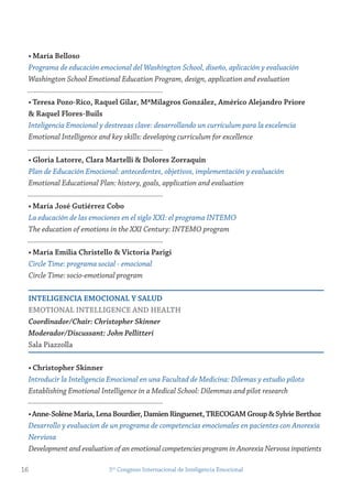 • maría Belloso
Programa de educación emocional del Washington School, diseño, aplicación y evaluación
Washington School Emotional Education Program, design, application and evaluation
• teresa Pozo-rico, raquel gilar, mªmilagros gonzález, Américo Alejandro Priore
& raquel flores-Buils
Inteligencia Emocional y destrezas clave: desarrollando un currículum para la excelencia
Emotional Intelligence and key skills: developing curriculum for excellence
• gloria Latorre, Clara martelli & Dolores zorraquin
Plan de Educación Emocional: antecedentes, objetivos, implementación y evaluación
Emotional Educational Plan: history, goals, application and evaluation
• maría josé gutiérrez Cobo
La educación de las emociones en el siglo XXI: el programa INTEMO
The education of emotions in the XXI Century: INTEMO program
• maría emilia Christello & victoria Parigi
Circle Time: programa social - emocional
Circle Time: socio-emotional program
inteLigenCiA emoCionAL y sALUD
emotionAL inteLLigenCe AnD HeALtH
Coordinador/Chair: Christopher Skinner
Moderador/Discussant: John Pellitteri
Sala Piazzolla
• Christopher skinner
Introducir la Inteligencia Emocional en una Facultad de Medicina: Dilemas y estudio piloto
Establishing Emotional Intelligence in a Medical School: Dilemmas and pilot research
•Anne-solènemaria,LenaBourdier,Damienringuenet,treCogAmgroup&sylvieBerthoz
Desarrollo y evaluacion de un programa de competencias emocionales en pacientes con Anorexia
Nerviosa
Development and evaluation of an emotional competencies program in Anorexia Nervosa inpatients
16 5to
Congreso Internacional de Inteligencia Emocional
 