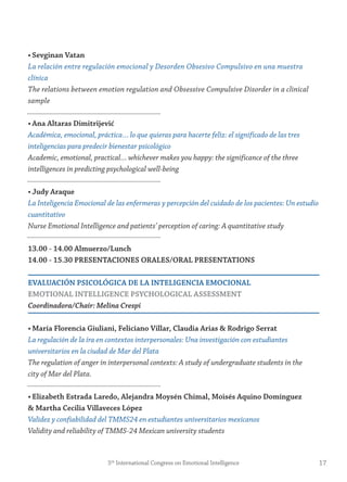 • sevginan vatan
La relación entre regulación emocional y Desorden Obsesivo Compulsivo en una muestra
clínica
The relations between emotion regulation and Obsessive Compulsive Disorder in a clinical
sample
• Ana Altaras Dimitrijević
Académica, emocional, práctica… lo que quieras para hacerte feliz: el significado de las tres
inteligencias para predecir bienestar psicológico
Academic, emotional, practical… whichever makes you happy: the significance of the three
intelligences in predicting psychological well-being
• judy Araque
La Inteligencia Emocional de las enfermeras y percepción del cuidado de los pacientes: Un estudio
cuantitativo
Nurse Emotional Intelligence and patients’ perception of caring: A quantitative study
13.00 - 14.00 Almuerzo/Lunch
14.00 - 15.30 PresentACiones orALes/orAL PresentAtions
evALUACiÓn PsiCoLÓgiCA De LA inteLigenCiA emoCionAL
emotionAL inteLLigenCe PsyCHoLogiCAL Assessment
Coordinadora/Chair: Melina Crespi
• maría florencia giuliani, feliciano villar, Claudia Arias & rodrigo serrat
La regulación de la ira en contextos interpersonales: Una investigación con estudiantes
universitarios en la ciudad de Mar del Plata
The regulation of anger in interpersonal contexts: A study of undergraduate students in the
city of Mar del Plata.
• elizabeth estrada Laredo, Alejandra moysén Chimal, moisés Aquino Domínguez
& martha Cecilia villaveces López
Validez y confiabilidad del TMMS24 en estudiantes universitarios mexicanos
Validity and reliability of TMMS-24 Mexican university students
175th
International Congress on Emotional Intelligence
 