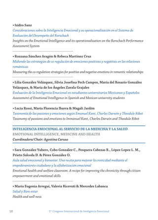 • isidro sanz
Consideraciones sobre la Inteligencia Emocional y su operacionalización en el Sistema de
Evaluación del Desempeño del Rorschach
Insights on the Emotional Intelligence and its operationalization on the Rorschach Performance
Assessment System
• rozzana sánchez Aragón & rebeca martínez Cruz
Midiendo las estrategias de co-regulación de emociones positivas y negativas en las relaciones
románticas
Measuring the co-regulation strategies for positive and negative emotions in romantic relationships
• Lilia gonzález velázquez, silvia josefina Pech Campos, maría del rosario gonzález
velázquez, & maría de los Ángeles zavala grajales
Evaluación de la Inteligencia Emocional en estudiantes universitarios Mexicanos y Españoles
Assessment of Emotional Intelligence in Spanish and Mexican university students
• Lucia rossi, maría florencia ibarra & magalí jardón
Taxonomía de las pasiones y emociones según Emanuel Kant, Charles Darwin y Theodule Ribot
Taxonomy of passions and emotions to Immanuel Kant, Charles Darwin and Theodule Ribot
inteLigenCiA emoCionAL AL serviCio De LA meDiCinA y LA sALUD
emotionAL inteLLigenCe, meDiCine AnD HeALtH
Coordinadora/Chair: Agostina Caruso
• sara gonzález yubero, Cobo gonzález C., Pesquera Cabezas r., López Lopez L. m.,
Prieto salceda D. & Pérez gonzález o.
Aula salud emocional y bienestar. Una receta para mejorar la cronicidad mediante el
empoderamiento ciudadano y la alfabetización emocional
Emotional health and welfare classroom. A recipe for improving the chronicity through citizen
empowerment and emotional skills
• maría eugenia Arregui, valeria ricevuti & mercedes Labanca
Salud y Bien-estar
Health and well-ness
18 5to
Congreso Internacional de Inteligencia Emocional
 