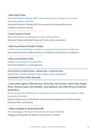 • mirta Dall´occhio
Emotional Activation Therapy (EAT): Una nueva opción para trabajar con emociones
en terapia cognitiva conductual
Emotional Activation Therapy (EAT): A new option for working with emotions
in cognitive behavioral therapy
• Lucía Casal de la fuente
Paseos emocionales y asinoterapia con música: teoría y práctica
Emotional ridings and donkey-therapy with music: theory and practice
• maría Laura riera & Claudia tarchini
La Educación Emocional desde La infancia y su aporte para la prevención de adicciones
Emotional education for children and their contribution to the prevention of addictions
• maría josé gutiérrez Cobo
Inteligencia Emocional, CI e impulsividad
Emotional Intelligence, CI and impulsivity
inteLigenCiA emoCionAL, BienestAr y CreAtiviDAD
emotionAL inteLLigenCe, WeLL-Being AnD CreAtivity
Coordinadora/Chair: Belén Mesurado
• Carla Andrea Aguirre, silvia da Costa, Darío Páez, flor sánchez, Xavier oriol, raquel
flores, verónica López, Doris méndez, juan sandoval, juan Pablo Álvarez & gabriela
etchebehere
Procesos psicosociales del bienestar en organizaciones socio-educativas de tres países: trabajo
emocional y creatividad
Psychosocial processes of well-being in socio-educational organizations in three countries:
Emotional labor and creativity.
• julieta Laudadío & Claudia mazzitelli
Vínculo pedagógico: Percepción de Estudiantes de Ciencias Naturales
Pedagogical relationship: Perception of natural science students
195th
International Congress on Emotional Intelligence
 