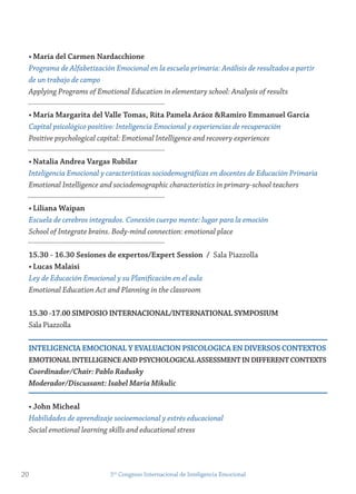 • maría del Carmen nardacchione
Programa de Alfabetización Emocional en la escuela primaria: Análisis de resultados a partir
de un trabajo de campo
Applying Programs of Emotional Education in elementary school: Analysis of results
• maría margarita del valle tomas, rita Pamela Aráoz &ramiro emmanuel garcía
Capital psicológico positivo: Inteligencia Emocional y experiencias de recuperación
Positive psychological capital: Emotional Intelligence and recovery experiences
• natalia Andrea vargas rubilar
Inteligencia Emocional y características sociodemográficas en docentes de Educación Primaria
Emotional Intelligence and sociodemographic characteristics in primary-school teachers
• Liliana Waipan
Escuela de cerebros integrados. Conexión cuerpo mente: lugar para la emoción
School of Integrate brains. Body-mind connection: emotional place
15.30 - 16.30 sesiones de expertos/expert session / Sala Piazzolla
• Lucas malaisi
Ley de Educación Emocional y su Planificación en el aula
Emotional Education Act and Planning in the classroom
15.30 -17.00 simPosio internACionAL/internAtionAL symPosiUm
Sala Piazzolla
inteLigenCiA emoCionAL y evALUACion PsiCoLogiCA en Diversos ConteXtos
emotionAL inteLLigenCe AnD PsyCHoLogiCAL Assessment in Different ConteXts
Coordinador/Chair: Pablo Radusky
Moderador/Discussant: Isabel Maria Mikulic
• john micheal
Habilidades de aprendizaje socioemocional y estrés educacional
Social emotional learning skills and educational stress
20 5to
Congreso Internacional de Inteligencia Emocional
 