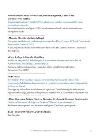 • Lena Bourdier, Anne-solène maria, Damien ringuenet, treCogAm
group & sylvie Berthoz
Inteligencia Emocional Percibida (IEP) en adolescentes y adultos con Anorexia Nerviosa:
un estudio con pacientes
Perceived Emotional Intelligence (PEI) in adolescents and adults with Anorexia Nervosa:
an inpatient study
• marcello mortillaro & Katja schlegel
Una nueva medida basada en el desempeño para evaluar IE en el trabajo: El Test de Competencia
Emocional de Ginebra (COEG)
A new performance-based measure to assess EI at work: The Geneva Emotional Competence
Test (GECO)
• Katja schlegel & marcello mortillaro
Evaluación y mejora de la habilidad para el reconocimiento de emociones con el Test de
Reconocimiento Emocional de Ginebra (TREG)
Assessing and improving emotion recognition ability with the Geneva Emotion
Recognition Test (GERT)
• rita seixas
Investigación de un modelo de regulación emocional de tres niveles: La relación entre
conocimiento, habilidades y disposiciones en la regulación emocional y su papel en la predicción
del burn-out laboral
Investigating a three-level model of emotion regulation: The relationship between emotion
regulation knowledge, abilities and dispositions and their role in the prediction of job burn-out
• elena Khlevnaya, tatiana Kiseleva, ekaterina strizhova & Alexander evdokimenko
Gestión del desempeño e Inteligencia Emocional (Sistema corporativo experto)
Performance management and emotional intelligence (Corporate expert system)
17.30 - 18.30 ConferenCiA/ConferenCe
Sala Piazzolla
215th
International Congress on Emotional Intelligence
 