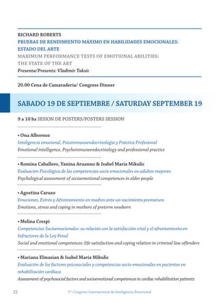 riCHArD roBerts
PrUeBAs De renDimiento mÁXimo en HABiLiDADes emoCionALes:
estADo DeL Arte
mAXimUm PerformAnCe tests of emotionAL ABiLities:
tHe stAte of tHe Art
Presenta/Presents: Vladimir Taksic
20.00 Cena de Camaradería/ Congress Dinner
9 a 10 hs SESION DE POSTERS/POSTERS SESSION
• ona Albornoz
Inteligencia emocional, Psicoinmunoendocrinologia y Práctica Profesional
Emotional intelligence, Psychoinmuneendocrinology and professional practice
• romina Caballero, yanina Aruanno & isabel maría mikulic
Evaluación Psicológica de las competencias socio-emocionales en adultos mayores
Psychological assessment of socioemotional competences in older people
• Agostina Caruso
Emociones, Estrés y Afrontamiento en madres ante un nacimiento prematuro
Emotions, stress and coping in mothers of preterm newborn
• melina Crespi
Competencias Socioemocionales: su relación con la satisfacción vital y el afrontamiento en
Infractores de la Ley Penal
Social and emotional competences: life satisfaction and coping relation in criminal law offenders
• mariana elmasian & isabel maría mikulic
Evaluación de los factores psicosociales y competencias socio-emocionales en pacientes en
rehabilitación cardíaca
Assessmentofpsychosocialfactorsandsocioemotionalcompetencesincardiacrehabilitationpatients
22 5to
Congreso Internacional de Inteligencia Emocional
sABADo 19 De sePtiemBre / sAtUrDAy sePtemBer 19
 