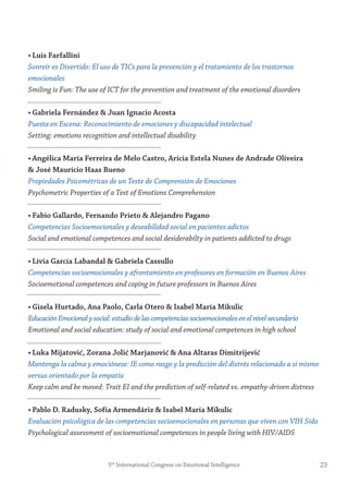 • Luis farfallini
Sonreír es Divertido: El uso de TICs para la prevención y el tratamiento de los trastornos
emocionales
Smiling is Fun: The use of ICT for the prevention and treatment of the emotional disorders
• gabriela fernández & juan ignacio Acosta
Puesta en Escena: Reconocimiento de emociones y discapacidad intelectual
Setting: emotions recognition and intellectual disability
• Angélica maría ferreira de melo Castro, Arícia estela nunes de Andrade oliveira
& josé maurício Haas Bueno
Propiedades Psicométricas de un Teste de Comprensión de Emociones
Psychometric Properties of a Test of Emotions Comprehension
• fabio gallardo, fernando Prieto & Alejandro Pagano
Competencias Socioemocionales y deseabilidad social en pacientes adictos
Social and emotional competences and social desiderabilty in patients addicted to drugs
• Livia garcía Labandal & gabriela Cassullo
Competencias socioemocionales y afrontamiento en profesores en formación en Buenos Aires
Socioemotional competences and coping in future professors in Buenos Aires
• gisela Hurtado, Ana Paolo, Carla otero & isabel maría mikulic
EducaciónEmocionalysocial:estudiodelascompetenciassocioemocionalesenelnivelsecundario
Emotional and social education: study of social and emotional competences in high school
• Luka mijatović, zorana jolić marjanović & Ana Altaras Dimitrijević
Mantenga la calma y emociónese: IE como rasgo y la predicción del distrés relacionado a sí mismo
versus orientado por la empatía
Keep calm and be moved: Trait EI and the prediction of self-related vs. empathy-driven distress
• Pablo D. radusky, sofía Armendáriz & isabel maría mikulic
Evaluación psicológica de las competencias socioemocionales en personas que viven con VIH Sida
Psychological assessment of socioemotional competences in people living with HIV/AIDS
235th
International Congress on Emotional Intelligence
 