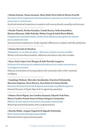 • natalia stazone, yanina Aruanno, maría Belén Pérez Dalto & martín Picorelli
Descripción de las competencias socioemocionales en un paciente con trastorno mnesico por
intoxicación con metotrexato
Social and emotional competences in a patient with memory disorder caused by methotrexate
• nicolás vizzioli, nicolás gonzález, Camila Hornos, sofía Armendáriz,
mariana elmasian, Pablo radusky, melina Crespi & isabel maría mikulic
Competencias socioemocionales: estudio de las diferencias por género en relación
con la satisfacción vital
Socioemotional competences: Study of gender differences in relation with life satisfaction
• Cármen Hurtado de mendoza
Trabajadores con-sin dolor de cabeza – diferencias y relación con otras variables
Workers with and without headache- differences and relation with other variables
• oscar javier López León murguía & Aída Hurtado Langarica
Influencia de la motivación de estudiantes de enfermería con visitas comunitarias en
su inteligencia emocional
Influence of motivation of nursing students with community visits in their emotional
intelligence
• guadalupe molinari, mercedes sarudiansky, ernestina etchemendy,
macarena espinoza, rocío Herrero, rosa Baños & Cristina Botella
Estructura Factorial de la Escala de Esperanza de Snyder en población argentina
Factorial Structure of Snyder Hope Scale in argentinian population
• fabiano Koich miguel, Ana Carolina zuanazzi, eduardo yudi Huss,
marcia Caroline Portela Amaro & raissa Barquete Caramanico
Medición de la percepción emocional con una prueba computarizada
Measuring emotional perception with a computerized test
• mariela müller, joaquín Ungaretti & edgardo etchezahar
Bases motivacionales del prejuicio generalizado
Motivational basis of generalized prejudice
24 5to
Congreso Internacional de Inteligencia Emocional
 