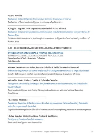 • Anna rovella
Evaluación de la Inteligencia Emocional en docentes de escuelas primarias
Evaluation of Emotional Intelligence in primary school teachers
• jorge A. Biglieri, Paula Quattrocchi & isabel maria mikulic
Evaluación de las competencias socioemocionales en estudiantes secundarios y universitarios de
Buenos Aires
Socioemotional competences psychological assessment in high school and university students of
Buenos Aires
9.00 - 10.30 PresentACiones orALes/orAL PresentAtions
inteLigenCiA emoCionAL y nUevAs APLiCACiones
emotionAL inteLLigenCe AnD neW APPLiCAtions
Coordinadora/Chair: Rosa Inés Colombo
Sala Piazzolla
• maría josé gutiérrez Cobo, rosario Cabello & Pablo fernández-Berrocal
Diferencias de género en las teorías implícitas de la Inteligencia Emocional a lo largo del ciclo vital
Gender differences in implicit theories of emotional intelligence throughout life cycle
• griselda rocío Puchuri Corilla & gabriela Cassullo
Inteligencia Emocional y Estrategias de Afrontamiento en adolescentes con y sin Dificultades
de Aprendizaje
Emotional Intelligence and Coping Strategies in adolescents with and without Learning
Disabilities
• Leonardo medrano
Regulación Cognitiva de las Emociones: El rol de los procesos de Catastrofización y Rumiación
sobre las respuestas de Ansiedad
Cognitiveemotionregulation:Theroleofruminationandcatastrophizingprocessesonanxietyresponses
• selva Candas, víctor martínez núñez & yael Calvo
Inteligencia Emocional y adultos mayores
Emotional Intelligence and elder adults
255th
International Congress on Emotional Intelligence
 