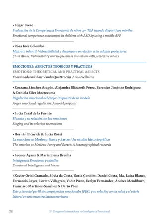 • edgar Breso
Evaluación de la Competencia Emocional de niños con TEA usando dispositivos móviles
Emotional competence assessment in children with ASD by using a mobile APP
• rosa inés Colombo
Maltrato infantil. Vulnerabilidad y desamparo en relación a los adultos protectores
Child Abuse. Vulnerability and helplessness in relation with protective adults
emoCiones: AsPeCtos teoriCos y PrACtiCos
emotions: tHeoretiCAL AnD PrACtiCAL AsPeCts
Coordinadora/Chair: Paula Quattrocchi / Sala Williams
• rozzana sánchez Aragón, Alejandra elizabeth Pérez, Berenice jiménez rodríguez
& Daniela silva moctezuma
Regulación emocional del enojo: Propuesta de un modelo
Anger emotional regulation: A model proposal
• Lucía Casal de la fuente
El canto y su relación con las emociones
Singing and its relation to emotions
• Hernán elcovich & Lucía rossi
La emoción en Merleau-Ponty y Sartre: Un estudio historiográfico
The emotion at Merleau-Ponty and Sartre: A historiographical research
• Leonor Ayanz & maría elena Brenlla
Inteligencia Emocional y caballos
Emotional Intelligence and horses
• Xavier oriol granado, silvia da Costa, sonia gondim, Daniel Costa, ma. Luisa Blanco,
fernando reyes, Loreto villagrán, yudit Pérez, evelyn fernández, Andrés mendiburo,
francisco martínez-sánchez & Darío Páez
Estructura del perfil de competencias emocionales (PEC) y su relación con la salud y el estrés
laboral en una muestra latinoamericana
26 5to
Congreso Internacional de Inteligencia Emocional
 