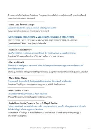 Structure of the Profile of Emotional Competencies and their association with health and work
stress in a latin-american sample
• ivone Dora Álvarez tamayo
Decisiones de diseño: entre la emoción y la argumentación
Design decisions: between emotion and argument
inteLigenCiA emoCionAL y APrenDizAje soCiAL y emoCionAL
emotionAL inteLLigenCe AnD soCiAL AnD emotionAL LeArning
Coordinadora/Chair: Livia García Labandal
• violeta graciela Herrero
La alfabetización emocional como contenido del currículum de la escuela primaria.
Emotional literacy and content of the curriculum of primary school.
• martina Libardi
Efectos de la Inteligencia emocional sobre el desempeño de tareas cognitivas en el marco del
aprendizaje escolar
Effectsofemotionalintelligenceontheperformanceofcognitivetasksinthecontextofschooleducation
• maría Lilián mujica
Programa de desarrollo de Inteligencia Emocional en docentes de nivel medio
Emotional Intelligence development program in middle level teachers.
• maría Cecilia marino
La verdadera transformación se da en las aulas
The real transformation takes place in the classroom.
• Lucía rossi, maría florencia ibarra & magalí jardón
La intervención de los sentimientos en los comportamientos morales. Un aporte de la Historia
de la Psicología a la Inteligencia Emocional
Intervention of feelings in moral behavior. A contribution to the History of Psychology to
Emotional Intelligence.
275th
International Congress on Emotional Intelligence
 