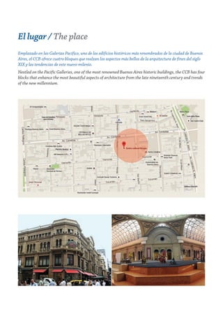 El lugar / The place
Emplazado en las Galerías Pacífico, uno de los edificios históricos más renombrados de la ciudad de Buenos
Aires, el CCB ofrece cuatro bloques que realzan los aspectos más bellos de la arquitectura de fines del siglo
XIX y las tendencias de este nuevo milenio.
Nestled on the Pacific Galleries, one of the most renowned Buenos Aires historic buildings, the CCB has four
blocks that enhance the most beautiful aspects of architecture from the late nineteenth century and trends
of the new millennium.
 
