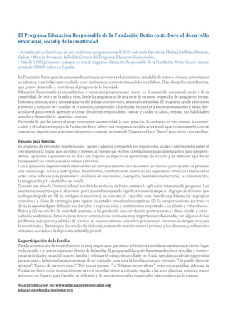 el Programa educación responsable de la fundación Botín contribuye al desarrollo
emocional, social y de la creatividad
• Actualmente se benefician de este ambicioso programa cerca de 150 centros de Cantabria, Madrid, La Rioja, Navarra,
Galicia y Murcia, formando la Red de Centros del Programa Educación Responsable.
• Más de 7.000 profesores trabajan ya con el programa Educación Responsable de la Fundación Botín, benefi- ciando
a más de 70.000 niños en España.
La Fundación Botín apuesta por una educación que promueva el crecimiento saludable de niños y jóvenes, potenciando
su talento y creatividad para ayudarles a ser autónomos, competentes, solidarios y felices. Una educación, en definitiva,
que genere desarrollo y contribuya al progreso de la Sociedad.
Educación Responsable es un ambicioso e innovador programa que favore- ce el desarrollo emocional, social y de la
creatividad. Se centra en la aplica- ción, desde las asignaturas, de una serie de recursos repartidos de la siguiente forma:
literatura, música, arte y tutorías a partir del trabajo con docentes, alumnado y familias. El programa ayuda a los niños
y jóvenes a conocer- se y confiar en sí mismos, comprender a los demás, reconocer y expresar emociones e ideas, des-
arrollar el autocontrol, aprender a tomar decisiones responsables, valorar y cuidar su salud, mejorar sus habilidades
sociales y desarrollar la capacidad creativa.
Partiendo de que las artes y el juego promueven la creatividad, la ima- ginación, la confianza en uno mismo, la comuni-
cación y el trabajo en equipo, la Fundación Botín ofrece una programación educativa anual a partir de una selección de
conciertos, exposiciones y de divertidas y emocionantes sesiones de “Jugando a Hacer Teatro” para niños y sus familias.
espacio para familias
Es un punto de encuentro donde madres, padres y abuelos comparten sus inquietudes, dudas y sentimientos sobre el
crecimiento y la educa- ción de niños y jóvenes, al tiempo que reciben orientaciones y pautas educativas para compren-
derles, apoyarles y ayudarles en su día a día. Supone un espacio de aprendizaje, de escucha y de reflexión a partir de
las experiencias cotidianas de la vivencia familiar.
Con el propósito de promover el intercambio y el enriquecimiento mu- tuo entre las familias participantes se propone
una metodología activa y participativa. En definitiva, una formación orientada a la experiencia vivencial a través de las
artes como vehículo para promover la confianza en uno mismo, la empatía, la expresión emocional, la comunicación,
la imaginación y la creatividad en familia.
Durante tres años la Universidad de Cantabria ha evaluado de forma externa la aplicación intensiva del programa. Los
resultados muestran que el alumnado participante ha mejorado significativamente respecto al grupo de alumnos que
no ha participado en: (1) Su inteligencia emocional, en concreto, la capacidad para identificar y diferenciar las propias
emociones y el uso de estrategias para reparar los estados emocionales negativos. (2) Su comportamiento asertivo, es
decir, la capacidad para defender sus derechos y expresar ideas y sentimientos respetando a los demás y evitando con-
flictos y (3) sus niveles de ansiedad. Además, se ha producido una correlación positiva entre el clima escolar y los re-
sultados académicos. Estas mejoras tienen consecuencias probadas muy importantes relacionadas con algunos de los
problemas más graves y difíciles de resolver en nuestro sistema educativo: previenen el consumo de drogas; mejoran
la convivencia y disminuyen los niveles de violencia; mejoran la relación entre el profesor y los alumnos, y reducen los
síntomas asociados a la depresión infantil y juvenil.
La participación de la familia
Para la consecución de estos objetivos es muy importante que exista coherencia entre las actuaciones que tienen lugar
en la escuela y lo que se transmite dentro de la familia. El programa Educación Responsable ofrece sencillas y entrete-
nidas actividades para disfrutar en familia y reforzar el trabajo desarrollado en el aula que abarcan desde sugerencias
para animar a la lectura hasta propuestas de ac- tividades para toda la familia como por ejemplo, “Un pasillo lleno de
abrazos”, “La oca de las emociones”, “Me gustas porque…” o “Déjame sorprenderte”, entre otras posibles. Además, la
Fundación Botín como institución inserta en la sociedad ofrece actividades ligadas a las artes plásticas, música y teatro
así como, un Espacio para Familias de reflexión y de acercamiento a las inquietudes relacionadas con la crianza.
más información en: www.educacionresponsable.org
educación@fundacionbotin.org
 