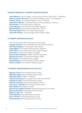 4 5to
Congreso Internacional de Inteligencia Emocional
Consejo DireCtivo y Comité CientífiCo De isei:
john Pellitteri, Queens College, City University de Nueva York, EE.UU. - Presidente
Pablo fernández-Berrocal, Universidad de Málaga, España - Vice Presidente
vladimir taksic, Universidad de Rijeka, Croacia - Secretario
isabel maría mikulic, Universidad de Buenos Aires, Argentina - Tesorera
Paul schmitz, Universidad de Bonn, Alemania
jochen menges, Universidad de Cambridge, Inglaterra
richard roberts, Educational Testing Service, EE.UU.
tabassum rashid, Eﬀat Unversidad, Arabia Saudita
Antonella D'Amico, Universita degli Studi di Palermo, Italia
5º Comité CientífiCo iCei 2015:
Todos los Directores ISEI (enumerados anteriormente)
joaquín Limonero, Universidad Autónoma de Barcelona, España
josé maría Augusto, Universidad de Jaén, España
jorge Biglieri, Universidad de Buenos Aires, Argentina
Lilian Daset, Universidad Católica del Uruguay, Uruguay
Luisa faria, Universidad de Oporto, Portugal
maría Cristina richaud, CIIPME-CONICET, Argentina
natalio extremera, Universidad de Málaga, España
Pilar Berrios, Universidad de Jaén, España
raquel Palomera, Universidad de Cantabria, España
rosario Cabello, Universidad de Málaga, España
5º Comité orgAnizADor LoCAL iCei 2015:
Agostina Caruso (Universidad de Buenos Aires)
Alejandro Pagano (Universidad de Buenos Aires)
Belén mesurado (CIIPME - CONICET)
Claudia Castañeiras (Universidad Nacional de Mar del Plata)
gabriela Cassullo (Universidad de Buenos Aires)
gabriela fernández (Universidad de Buenos Aires)
Livia garcia Labandal (Universidad de Buenos Aires)
maría Belloso (Washington School)
maría de los Ángeles guzmán (Universidad Nacional de Tucumán)
mariana elmasian (Universidad de Buenos Aires)
melina Crespi (UBA - CONICET)
Pablo radusky (Universidad de Buenos Aires)
rosa Colombo (Universidad de Buenos Aires)
yanina Aruanno (Universidad de Buenos Aires)
 