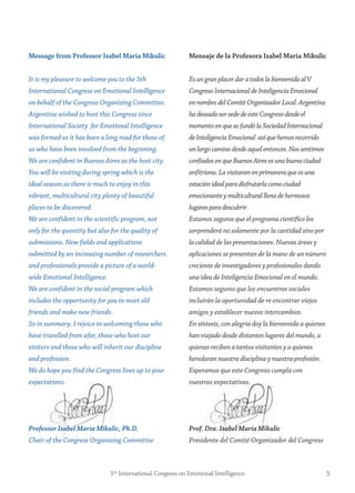 55th
International Congress on Emotional Intelligence
message from Professor isabel maria mikulic
It is my pleasure to welcome you to the 5th
International Congress on Emotional Intelligence
on behalf of the Congress Organizing Committee.
Argentina wished to host this Congress since
International Society for Emotional Intelligence
was formed so it has been a long road for those of
us who have been involved from the beginning.
We are confident in Buenos Aires as the host city.
You will be visiting during spring which is the
ideal season as there is much to enjoy in this
vibrant, multicultural city plenty of beautiful
places to be discovered.
We are confident in the scientific program, not
only for the quantity but also for the quality of
submissions. New fields and applications
submitted by an increasing number of researchers
and professionals provide a picture of a world-
wide Emotional Intelligence.
We are confident in the social program which
includes the opportunity for you to meet old
friends and make new friends.
So in summary, I rejoice in welcoming those who
have travelled from afar, those who host our
visitors and those who will inherit our discipline
and profession.
We do hope you find the Congress lives up to your
expectations.
Professor Isabel Maria Mikulic, Ph.D.
Chair of the Congress Organizing Committee
mensaje de la Profesora isabel maria mikulic
Es un granplacerdaratodoslabienvenidaalV
CongresoInternacionaldeInteligenciaEmocional
en nombredelComitéOrganizadorLocal.Argentina
ha deseadosersededeesteCongresodesdeel
momentoenquesefundólaSociedadInternacional
de InteligenciaEmocional asíquehemosrecorrido
un largocaminodesdeaquelentonces.Nossentimos
confiadosenqueBuenosAiresesunabuenaciudad
anfitriona.Lavisitaranenprimaveraqueesuna
estaciónidealparadisfrutarlacomociudad
emocionanteymulticulturalllenadehermosos
lugaresparadescubrir.
Estamos seguros que el programa científico los
sorprenderá no solamente por la cantidad sino por
la calidad de las presentaciones. Nuevas áreas y
aplicaciones se presentan de la mano de un número
creciente de investigadores y profesionales dando
una idea de Inteligencia Emocional en el mundo.
Estamos seguros que los encuentros sociales
incluirán la oportunidad de re encontrar viejos
amigos y establecer nuevos intercambios.
En síntesis, con alegría doy la bienvenida a quienes
han viajado desde distantes lugares del mundo, a
quienes reciben a tantos visitantes y a quienes
heredaran nuestra disciplina y nuestra profesión.
Esperamos que este Congreso cumpla con
vuestras expectativas.
Prof. Dra. Isabel María Mikulic
Presidente del Comité Organizador del Congreso
 