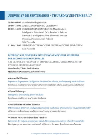 08.00 - 09.00 Acreditación/Registration
09.00 - 10.00 APERTURA/OPENNING CEREMONY
10.00 - 11.00 CONFERENCIA/CONFERENCE: Marc Brackett
Inteligencia Emocional: De la Teoría a la Práctica
Emotional Intelligence: From Theory to Practice
Presenta/Presents: John Pelliteri
Sala Piazzolla
11.00 - 13.00 SIMPOSIO INTERNACIONAL / INTERNATIONAL SYMPOSIUM
Sala Piazzolla
DiferenCiA De género en inteLigenCiA emoCionAL moDerADA
Por fACtores soCioCULtUrALes
Are genDer DifferenCes in emotionAL inteLigenCe moDerAteD
By soCio-CULtUrAL fACtors?
Coordinador/Chair: Paul Schmitz
Moderador/Discussant: Richard Roberts
• Antonella D’Amico
Diferencia de género en Inteligencia Emocional en adultos, adolescentes y niños italianos
Emotional Intelligence and gender differences in Italian adults, adolescents and children
• elena Khlevnaya
Inteligencia Emocional y género en Rusia
Emotional Intelligence and gender in Russia
• Paul schmitz &florian schmitz
Diferencias de género en Inteligencia Emocional y estilos de afrontamiento en Alemania Gender
differences in Emotional Intelligence and coping styles in Germany
• Cármen Hurtado de mendoza sánchez
Percepción del trabajo, emociones y salud, diferencias entre mujeres y hombres españoles
Work perception, emotions and health, differences between Spanish men and women
6 5to
Congreso Internacional de Inteligencia Emocional
jUeves 17 De sePtiemBre / tHUrsDAy sePtemBer 17
 