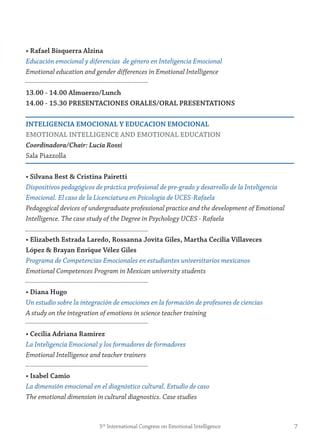 • rafael Bisquerra Alzina
Educación emocional y diferencias de género en Inteligencia Emocional
Emotional education and gender differences in Emotional Intelligence
13.00 - 14.00 Almuerzo/Lunch
14.00 - 15.30 PresentACiones orALes/orAL PresentAtions
inteLigenCiA emoCionAL y eDUCACion emoCionAL
emotionAL inteLLigenCe AnD emotionAL eDUCAtion
Coordinadora/Chair: Lucía Rossi
Sala Piazzolla
• silvana Best & Cristina Pairetti
Dispositivos pedagógicos de práctica profesional de pre-grado y desarrollo de la Inteligencia
Emocional. El caso de la Licenciatura en Psicología de UCES-Rafaela
Pedagogical devices of undergraduate professional practice and the development of Emotional
Intelligence. The case study of the Degree in Psychology UCES - Rafaela
• elizabeth estrada Laredo, rossanna jovita giles, martha Cecilia villaveces
López & Brayan enrique vélez giles
Programa de Competencias Emocionales en estudiantes universitarios mexicanos
Emotional Competences Program in Mexican university students
• Diana Hugo
Un estudio sobre la integración de emociones en la formación de profesores de ciencias
A study on the integration of emotions in science teacher training
• Cecilia Adriana ramírez
La Inteligencia Emocional y los formadores de formadores
Emotional Intelligence and teacher trainers
• isabel Camio
La dimensión emocional en el diagnóstico cultural. Estudio de caso
The emotional dimension in cultural diagnostics. Case studies
75th
International Congress on Emotional Intelligence
 
